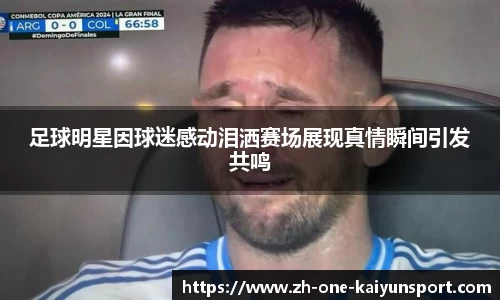 足球明星因球迷感动泪洒赛场展现真情瞬间引发共鸣